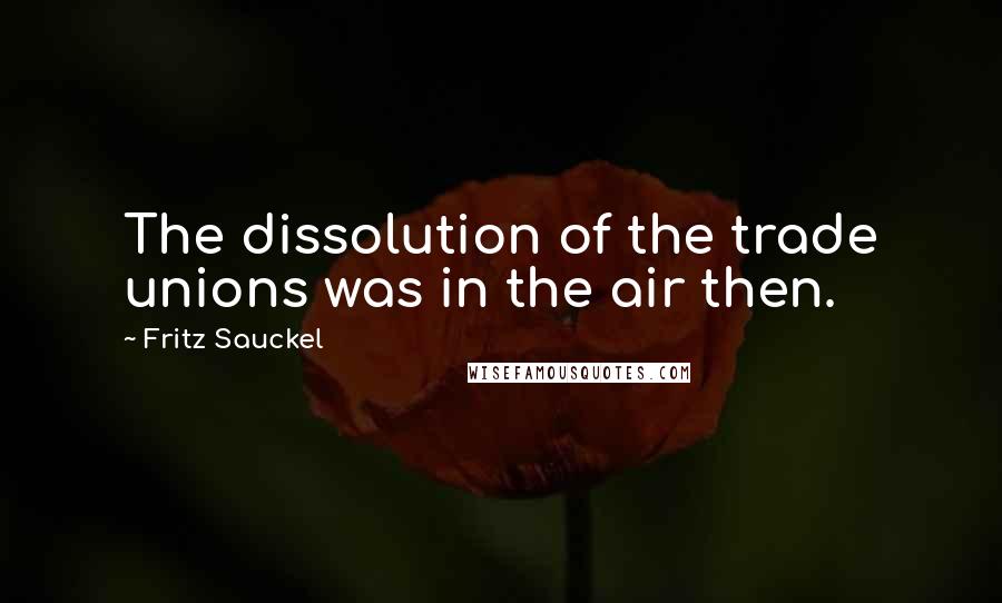 Fritz Sauckel Quotes: The dissolution of the trade unions was in the air then.