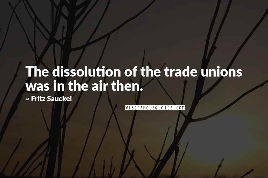 Fritz Sauckel Quotes: The dissolution of the trade unions was in the air then.