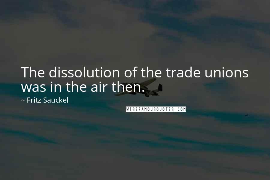 Fritz Sauckel Quotes: The dissolution of the trade unions was in the air then.