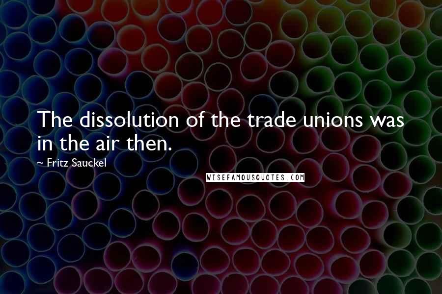 Fritz Sauckel Quotes: The dissolution of the trade unions was in the air then.