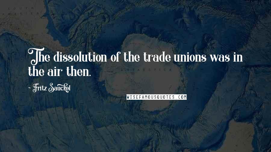 Fritz Sauckel Quotes: The dissolution of the trade unions was in the air then.