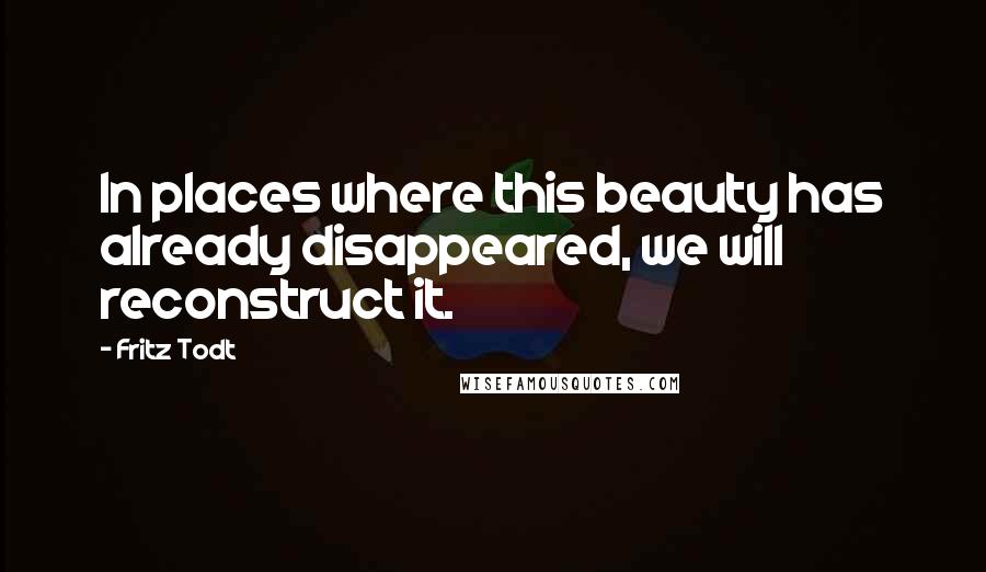 Fritz Todt Quotes: In places where this beauty has already disappeared, we will reconstruct it.