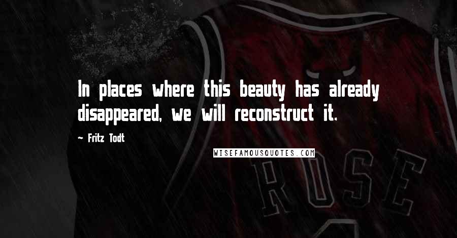 Fritz Todt Quotes: In places where this beauty has already disappeared, we will reconstruct it.