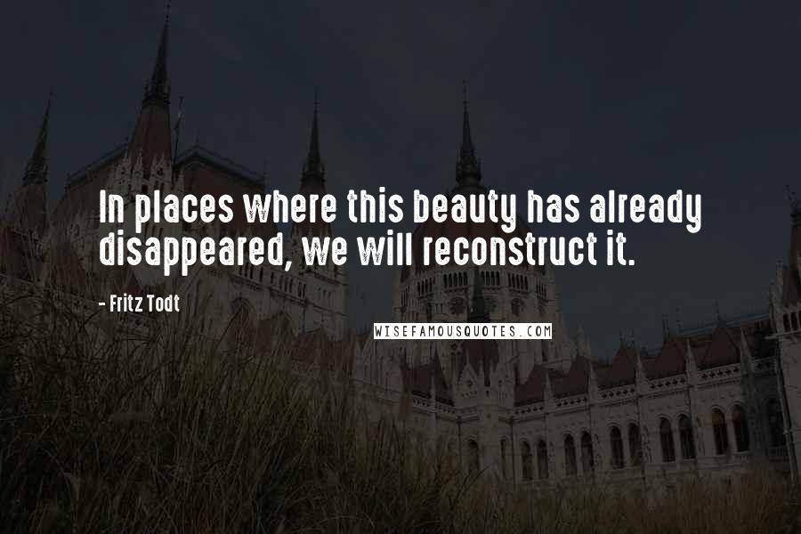 Fritz Todt Quotes: In places where this beauty has already disappeared, we will reconstruct it.