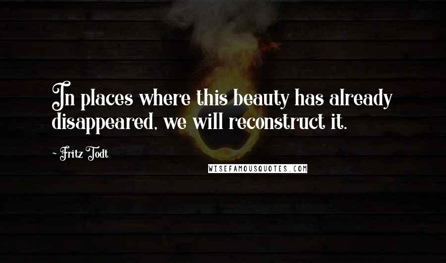Fritz Todt Quotes: In places where this beauty has already disappeared, we will reconstruct it.