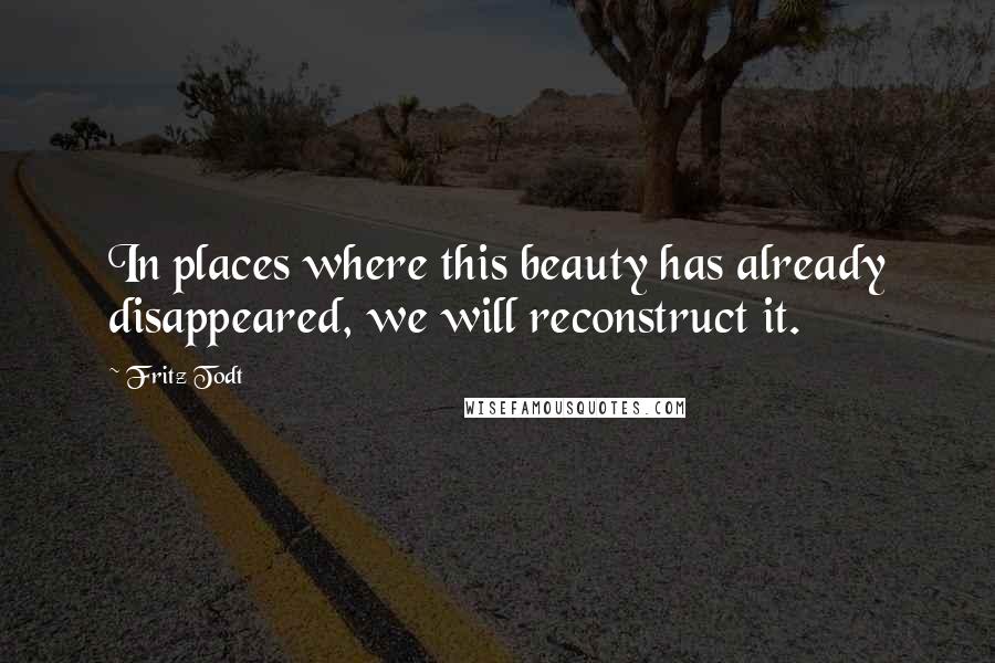 Fritz Todt Quotes: In places where this beauty has already disappeared, we will reconstruct it.
