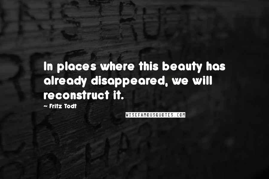 Fritz Todt Quotes: In places where this beauty has already disappeared, we will reconstruct it.