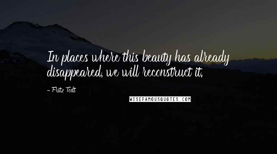 Fritz Todt Quotes: In places where this beauty has already disappeared, we will reconstruct it.