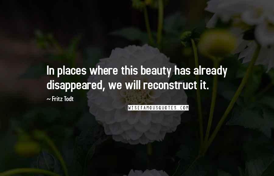Fritz Todt Quotes: In places where this beauty has already disappeared, we will reconstruct it.