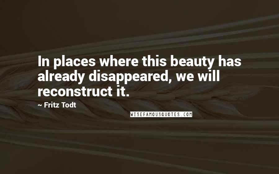 Fritz Todt Quotes: In places where this beauty has already disappeared, we will reconstruct it.
