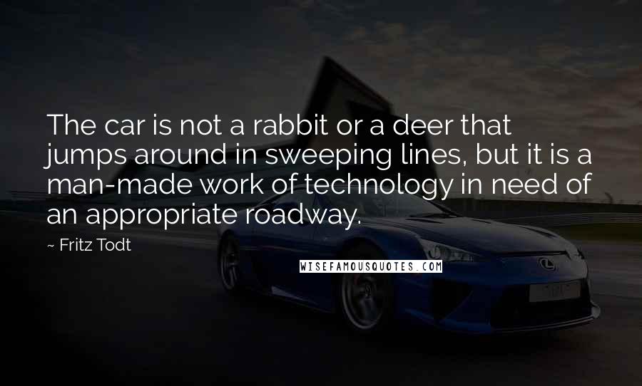 Fritz Todt Quotes: The car is not a rabbit or a deer that jumps around in sweeping lines, but it is a man-made work of technology in need of an appropriate roadway.