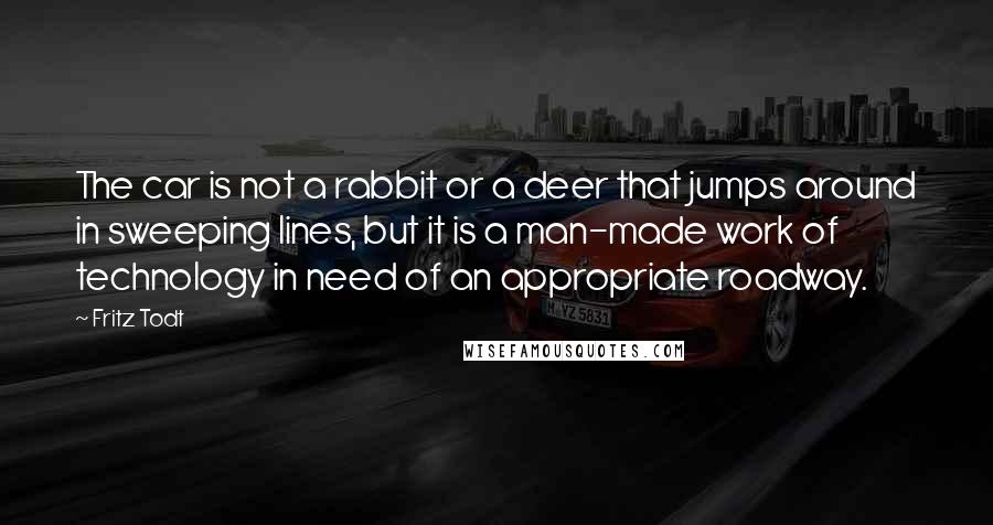 Fritz Todt Quotes: The car is not a rabbit or a deer that jumps around in sweeping lines, but it is a man-made work of technology in need of an appropriate roadway.