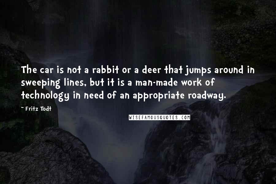 Fritz Todt Quotes: The car is not a rabbit or a deer that jumps around in sweeping lines, but it is a man-made work of technology in need of an appropriate roadway.