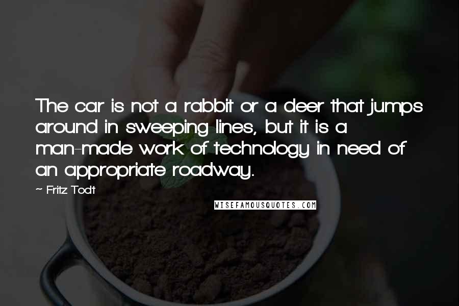 Fritz Todt Quotes: The car is not a rabbit or a deer that jumps around in sweeping lines, but it is a man-made work of technology in need of an appropriate roadway.