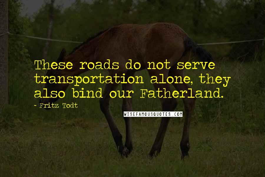 Fritz Todt Quotes: These roads do not serve transportation alone, they also bind our Fatherland.