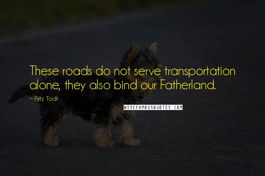 Fritz Todt Quotes: These roads do not serve transportation alone, they also bind our Fatherland.