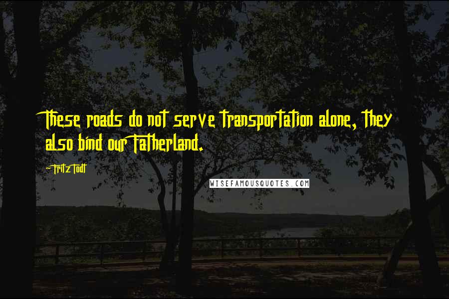 Fritz Todt Quotes: These roads do not serve transportation alone, they also bind our Fatherland.