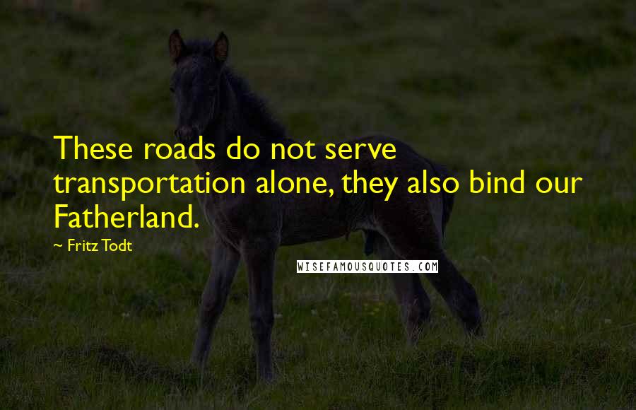 Fritz Todt Quotes: These roads do not serve transportation alone, they also bind our Fatherland.