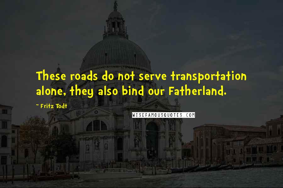 Fritz Todt Quotes: These roads do not serve transportation alone, they also bind our Fatherland.