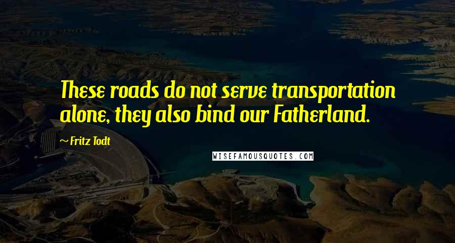 Fritz Todt Quotes: These roads do not serve transportation alone, they also bind our Fatherland.