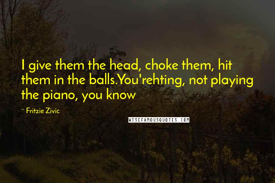 Fritzie Zivic Quotes: I give them the head, choke them, hit them in the balls.You'rehting, not playing the piano, you know