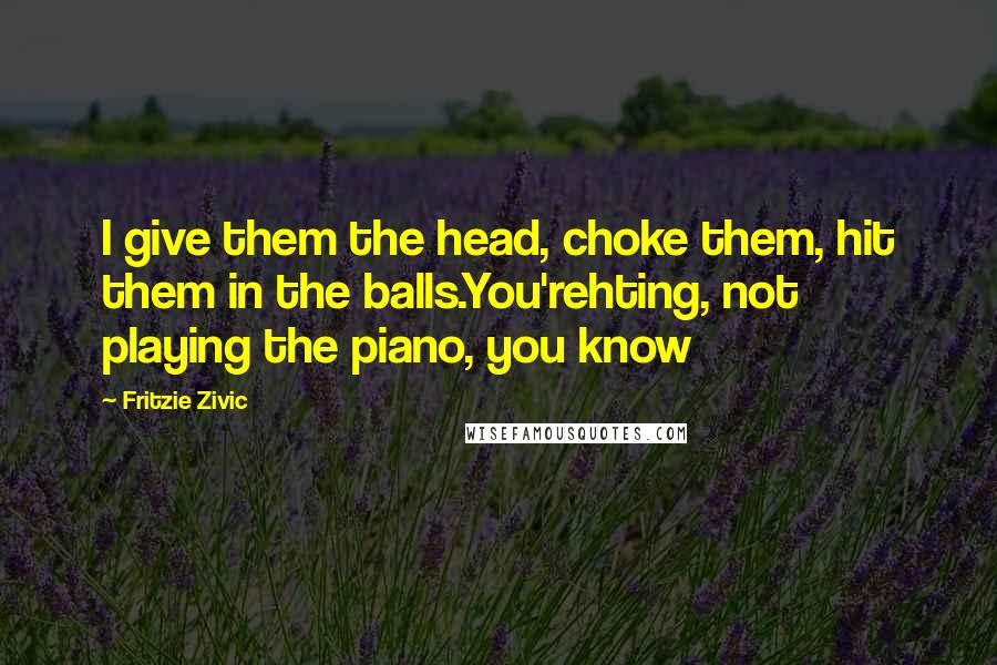 Fritzie Zivic Quotes: I give them the head, choke them, hit them in the balls.You'rehting, not playing the piano, you know