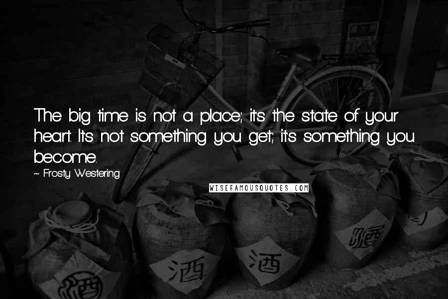 Frosty Westering Quotes: The big time is not a place; it's the state of your heart. It's not something you get; it's something you become.