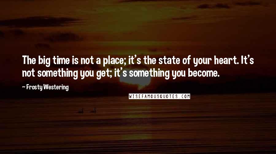 Frosty Westering Quotes: The big time is not a place; it's the state of your heart. It's not something you get; it's something you become.