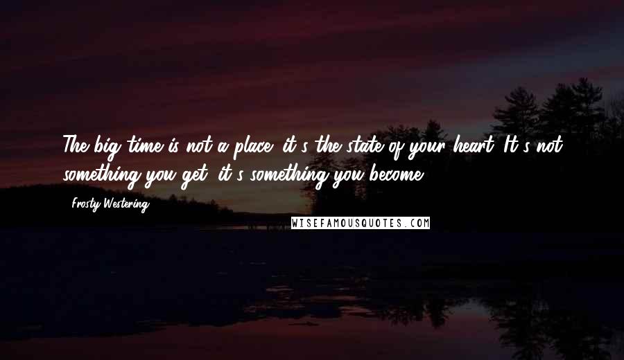 Frosty Westering Quotes: The big time is not a place; it's the state of your heart. It's not something you get; it's something you become.