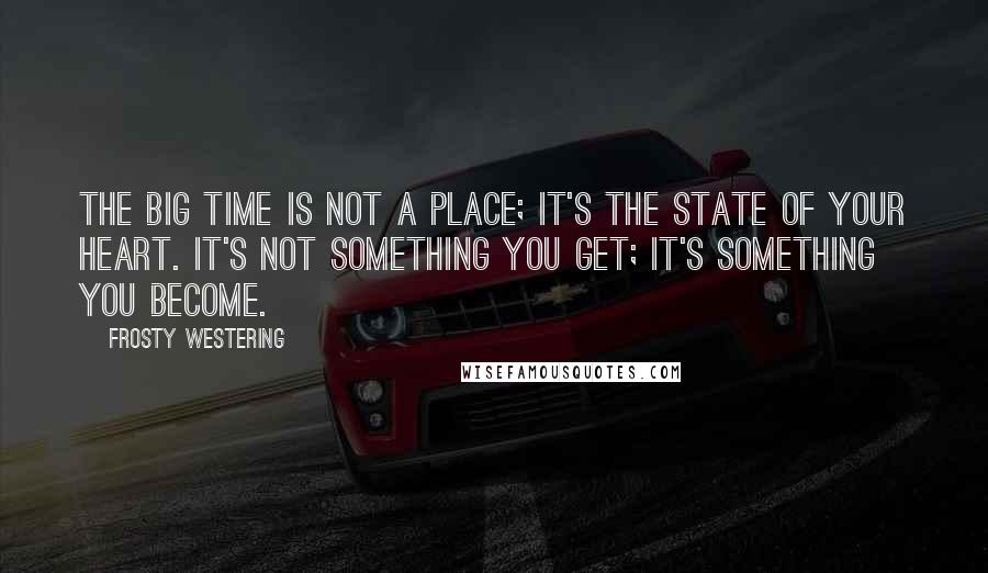 Frosty Westering Quotes: The big time is not a place; it's the state of your heart. It's not something you get; it's something you become.