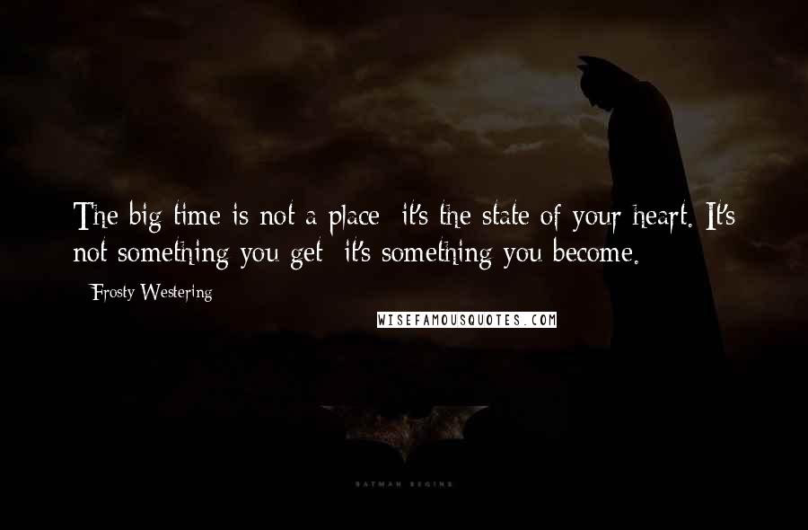 Frosty Westering Quotes: The big time is not a place; it's the state of your heart. It's not something you get; it's something you become.