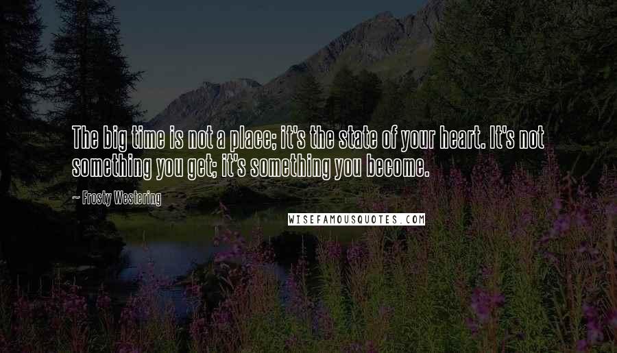 Frosty Westering Quotes: The big time is not a place; it's the state of your heart. It's not something you get; it's something you become.