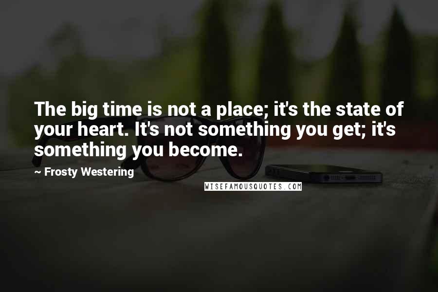 Frosty Westering Quotes: The big time is not a place; it's the state of your heart. It's not something you get; it's something you become.