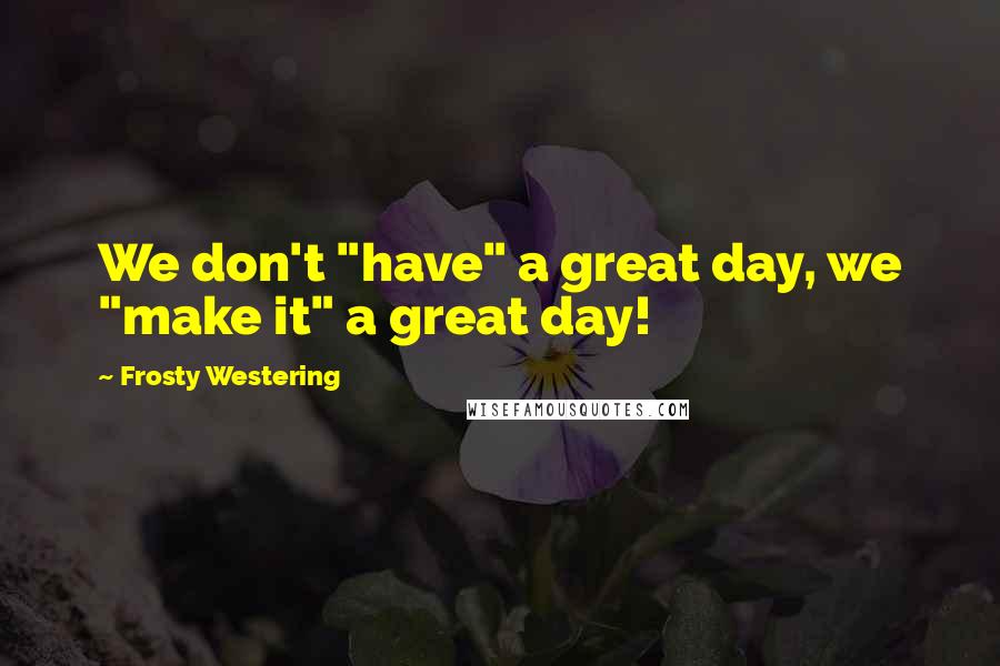 Frosty Westering Quotes: We don't "have" a great day, we "make it" a great day!