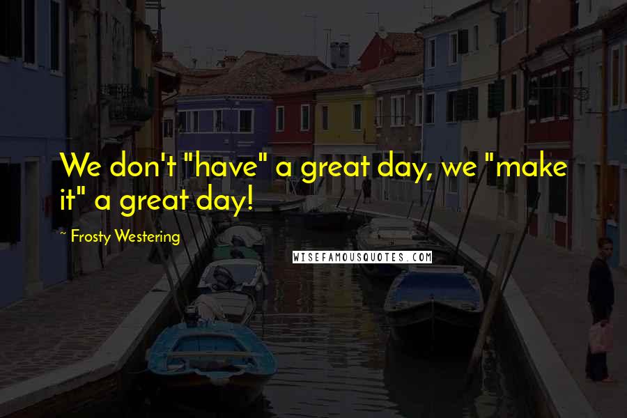 Frosty Westering Quotes: We don't "have" a great day, we "make it" a great day!