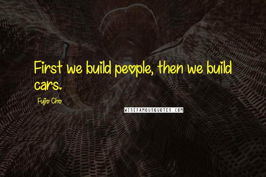 Fujio Cho Quotes: First we build people, then we build cars.