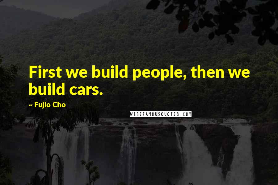 Fujio Cho Quotes: First we build people, then we build cars.