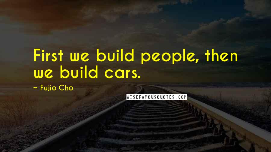 Fujio Cho Quotes: First we build people, then we build cars.