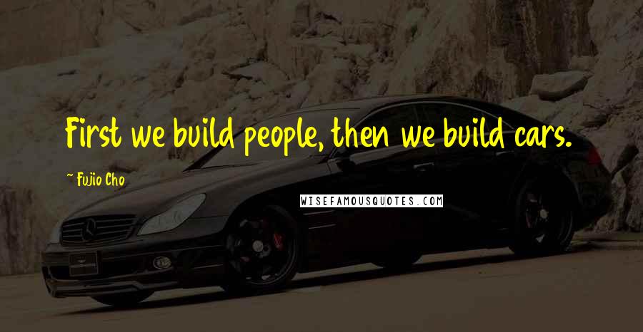 Fujio Cho Quotes: First we build people, then we build cars.