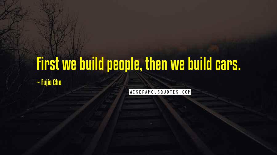 Fujio Cho Quotes: First we build people, then we build cars.