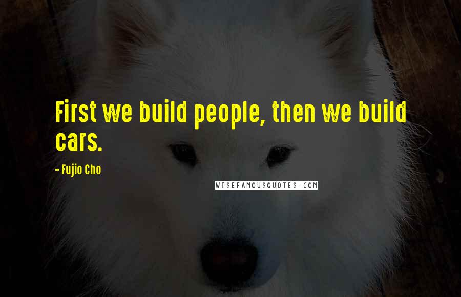 Fujio Cho Quotes: First we build people, then we build cars.