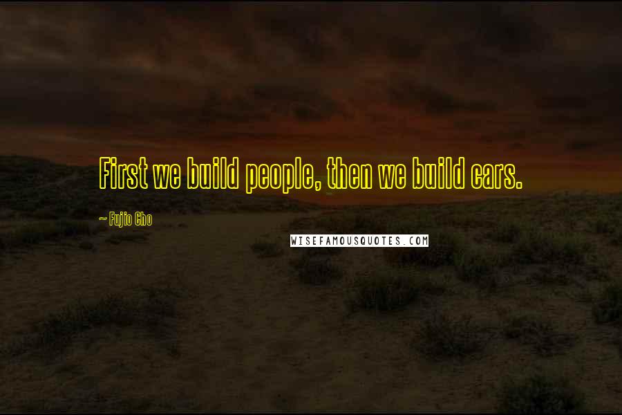 Fujio Cho Quotes: First we build people, then we build cars.