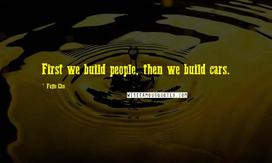 Fujio Cho Quotes: First we build people, then we build cars.