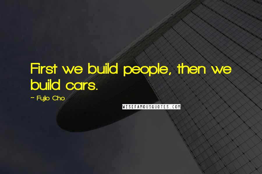 Fujio Cho Quotes: First we build people, then we build cars.