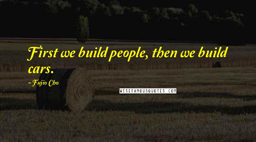 Fujio Cho Quotes: First we build people, then we build cars.