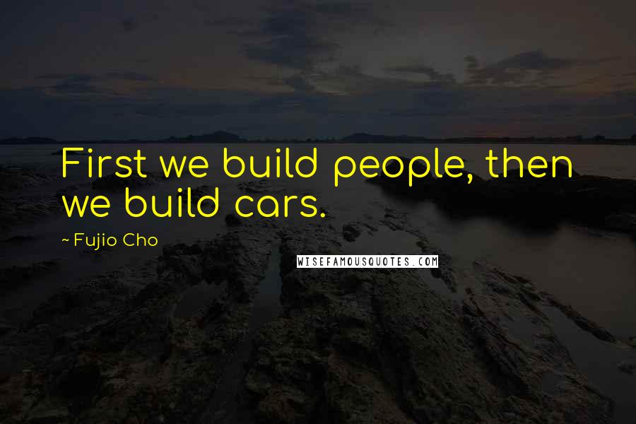 Fujio Cho Quotes: First we build people, then we build cars.