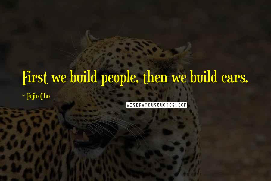 Fujio Cho Quotes: First we build people, then we build cars.