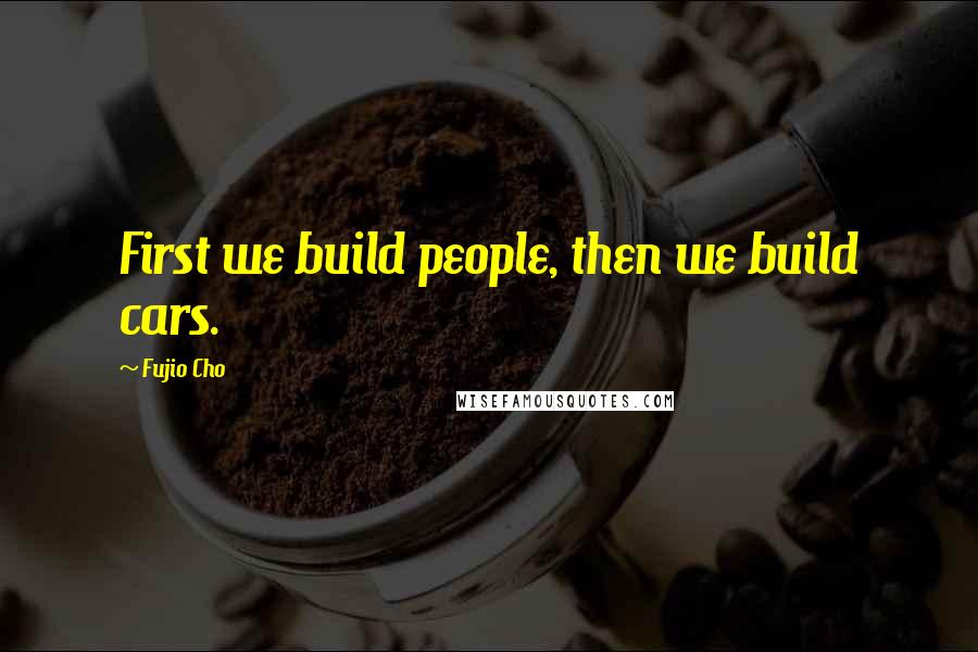 Fujio Cho Quotes: First we build people, then we build cars.