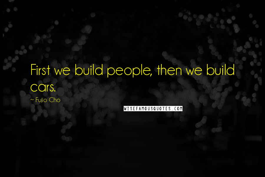 Fujio Cho Quotes: First we build people, then we build cars.