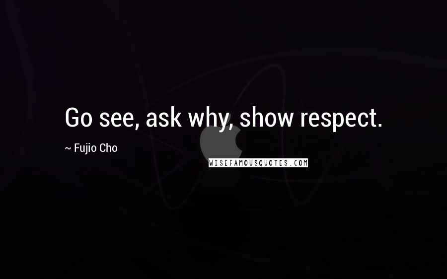 Fujio Cho Quotes: Go see, ask why, show respect.